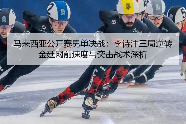 马来西亚公开赛男单决战：李诗沣三局逆转金廷网前速度与突击战术深析