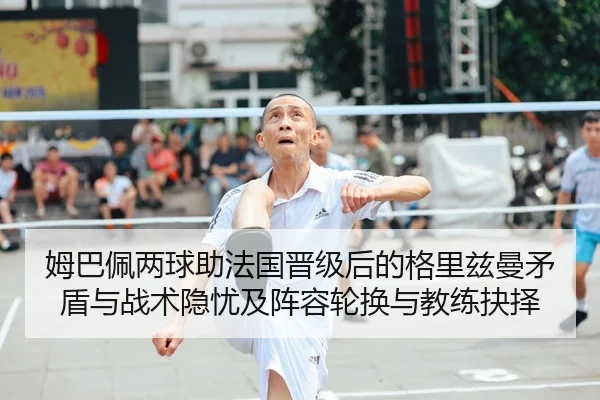 姆巴佩两球助法国晋级后的格里兹曼矛盾与战术隐忧及阵容轮换与教练抉择