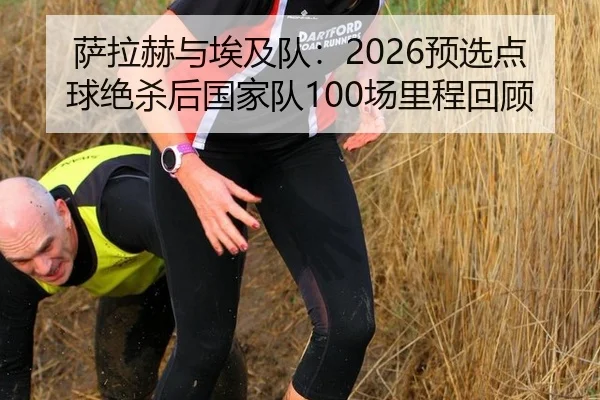 萨拉赫与埃及队：2026预选点球绝杀后国家队100场里程回顾
