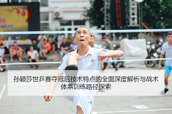 孙颖莎世乒赛夺冠后技术特点的全面深度解析与战术体系训练路径探索