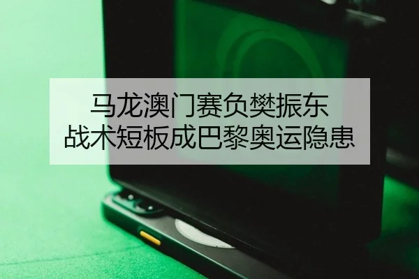 马龙澳门赛负樊振东 战术短板成巴黎奥运隐患
