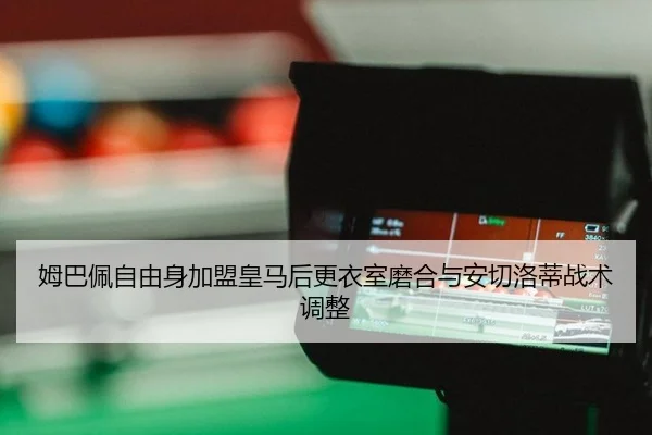 姆巴佩自由身加盟皇马后更衣室磨合与安切洛蒂战术调整